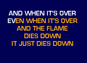 AND WHEN ITS OVER
EVEN WHEN ITS OVER
AND THE FLAME
DIES DOWN
IT JUST DIES DOWN