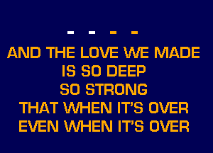 AND THE LOVE WE MADE
IS SO DEEP
SO STRONG
THAT WHEN ITS OVER
EVEN WHEN ITS OVER