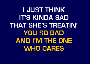 I JUST THINK
ITS KINDA SAD
THAT SHES TREATIN'
YOU SO BAD
AND I'M THE ONE
WHO CARES