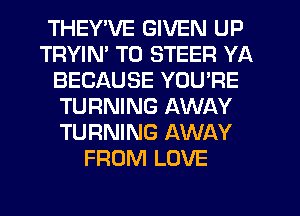 THEY'VE GIVEN UP
TRYIM T0 STEER YA
BECAUSE YOU'RE
TURNING AWAY
TURNING AWAY
FROM LOVE
