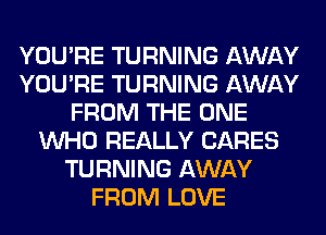 YOU'RE TURNING AWAY
YOU'RE TURNING AWAY
FROM THE ONE
WHO REALLY CARES
TURNING AWAY
FROM LOVE