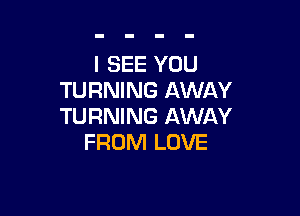 I SEE YOU
TURNING AWAY

TURNING AWAY
FROM LOVE
