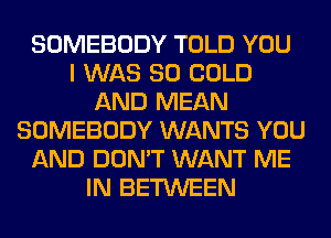 SOMEBODY TOLD YOU
I WAS 80 COLD
AND MEAN
SOMEBODY WANTS YOU
AND DON'T WANT ME
IN BETWEEN