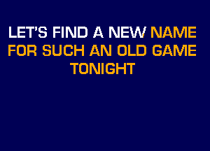 LET'S FIND A NEW NAME
FOR SUCH AN OLD GAME
TONIGHT