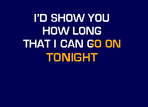 I'D SHOW YOU
HOW LONG
THAT I CAN GO ON

TONIGHT