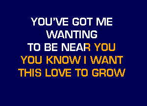YOUVE GOT ME
WANTING
TO BE NEAR YOU
YOU KNUWI WANT
THIS LOVE TO GROW