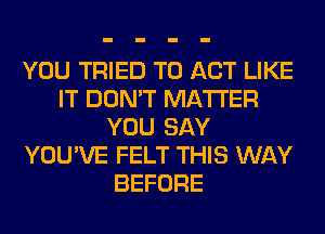 YOU TRIED TO ACT LIKE
IT DON'T MATTER
YOU SAY
YOU'VE FELT THIS WAY
BEFORE