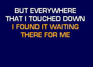 BUT EVERYWHERE
THAT I TOUCHED DOWN
I FOUND IT WAITING
THERE FOR ME