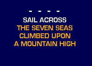 SAIL ACROSS
THE SEVEN SEAS

CLIMBED UPON
A MOUNTAIN HIGH