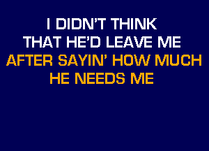 I DIDN'T THINK
THAT HE'D LEAVE ME
AFTER SAYIN' HOW MUCH
HE NEEDS ME