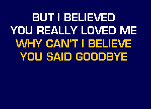 BUT I BELIEVED
YOU REALLY LOVED ME
WHY CAN'T I BELIEVE
YOU SAID GOODBYE