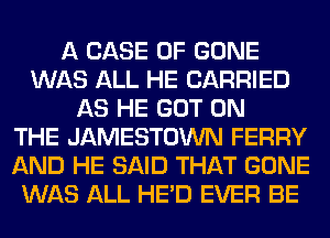 A CASE OF GONE
WAS ALL HE CARRIED
AS HE GOT ON
THE JAMESTOWN FERRY
AND HE SAID THAT GONE
WAS ALL HE'D EVER BE