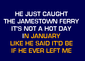 HE JUST CAUGHT
THE JAMESTOWN FERRY
ITS NOT A HOT DAY
IN JANUARY
LIKE HE SAID ITD BE
IF HE EVER LEFT ME