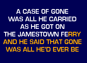 A CASE OF GONE
WAS ALL HE CARRIED
AS HE GOT ON
THE JAMESTOWN FERRY
AND HE SAID THAT GONE
WAS ALL HE'D EVER BE
