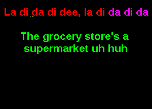 La di ,dal di dee, la di da di da

The grocery store's a
supermarket uh huh