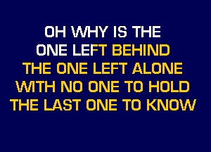 0H WHY IS THE
ONE LEFT BEHIND
THE ONE LEFT ALONE
WITH NO ONE TO HOLD
THE LAST ONE TO KNOW