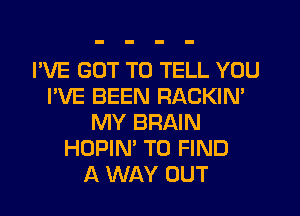 I'VE GOT TO TELL YOU
I'VE BEEN RACKIM
MY BRAIN
HOPIN' TO FIND
A WAY OUT
