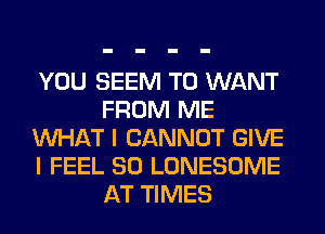 YOU SEEM TO WANT
FROM ME
WHAT I CANNOT GIVE
I FEEL SO LONESOME
AT TIMES