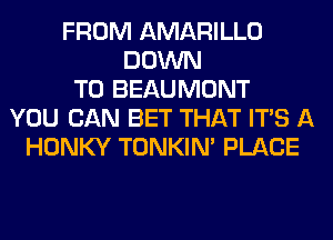 FROM AMARILLO
DOWN
TO BEAUMONT
YOU CAN BET THAT ITS A
HONKY TONKIN' PLACE