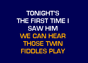 TONiGHT'S
THE FIRST TIME I
SAW HIM

WE CAN HEAR
THOSE TWIN
FIDDLES PLAY