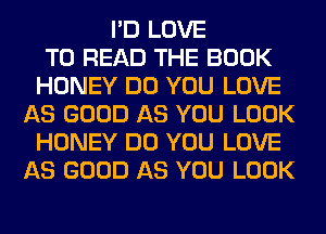 I'D LOVE
TO READ THE BOOK
HONEY DO YOU LOVE
AS GOOD AS YOU LOOK
HONEY DO YOU LOVE
AS GOOD AS YOU LOOK