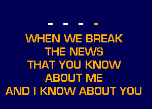 WHEN WE BREAK
THE NEWS
THAT YOU KNOW
ABOUT ME
AND I KNOW ABOUT YOU