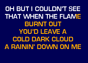 0H BUT I COULDN'T SEE
THAT WHEN THE FLAME
BURNT OUT
YOU'D LEAVE A
COLD DARK CLOUD
A RAINIM DOWN ON ME