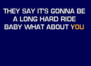 THEY SAY ITS GONNA BE
A LONG HARD RIDE
BABY WHAT ABOUT YOU