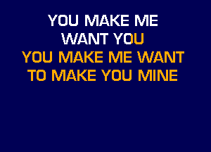 YOU MAKE ME
WANT YOU
YOU MAKE ME WANT
TO MAKE YOU MINE