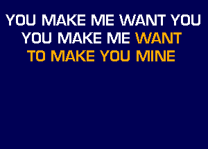 YOU MAKE ME WANT YOU
YOU MAKE ME WANT
TO MAKE YOU MINE