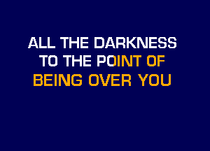 ALL THE DARKNESS
TO THE POINT OF

BEING OVER YOU