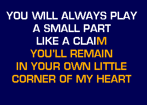 YOU WILL ALWAYS PLAY
A SMALL PART
LIKE A CLAIM
YOU'LL REMAIN
IN YOUR OWN LITI'LE
CORNER OF MY HEART
