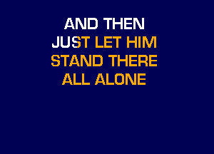 AND THEN
JUST LET HIM
STAND THERE

ALL ALONE