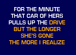 FOR THE MINUTE
THAT CAR 0F HERS
PULLS UP THE DRIVE
BUT THE LONGER
SHE'S GONE
THE MORE I REALIZE