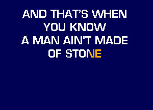 AND THAT'S WHEN
YOU KNOW
A MAN AIN'T MADE
OF STONE