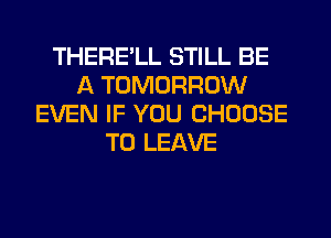 THERE'LL STILL BE
A TOMORROW
EVEN IF YOU CHOOSE
TO LEAVE