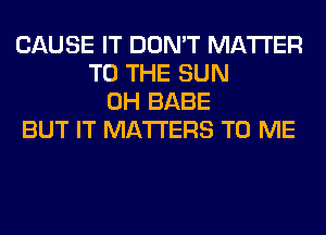 CAUSE IT DON'T MATTER
TO THE SUN
0H BABE
BUT IT MATTERS TO ME