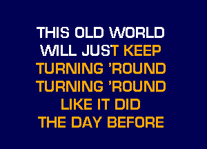 THIS OLD WORLD
WLL JUST KEEP
TURNING 'RDUND
TURNING 'ROUND
LIKE IT DID

THE DAY BEFORE l
