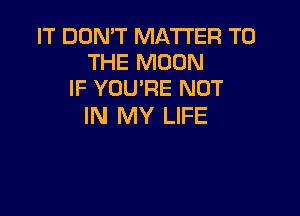 IT DON'T MATTER TO
THE MOON
IF YOU'RE NOT

IN MY LIFE