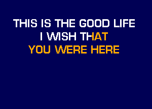 THIS IS THE GOOD LIFE
I WSH THAT
YOU WERE HERE