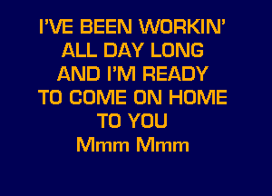 I'VE BEEN WORKIN'
ALL DAY LONG
AND PM READY

TO COME ON HOME

TO YOU
Mmm Mmm