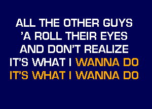 ALL THE OTHER GUYS
'A ROLL THEIR EYES
AND DON'T REALIZE

ITS WHAT I WANNA DO
ITS WHAT I WANNA DO