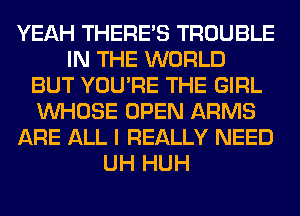 YEAH THERE'S TROUBLE
IN THE WORLD
BUT YOU'RE THE GIRL
WHOSE OPEN ARMS
ARE ALL I REALLY NEED
UH HUH