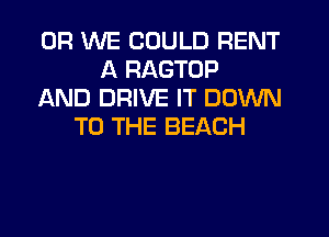 0R WE COULD RENT
A RAGTOP
AND DRIVE IT DOWN
TO THE BEACH
