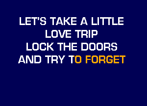 LETS TAKE A LITTLE
LOVE TRIP
LOCK THE DOORS
AND TRY TO FORGET