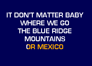 IT DON'T MATTER BABY
WHERE WE GO
THE BLUE RIDGE
MOUNTAINS
0R MEXICO