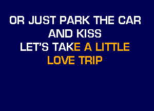 0R JUST PARK THE CAR
AND KISS
LET'S TAKE A LITTLE
LOVE TRIP