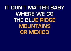 IT DON'T MATTER BABY
WHERE WE GO
THE BLUE RIDGE
MOUNTAINS
0R MEXICO
