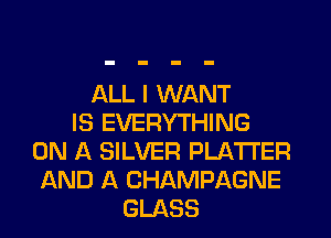 ALL I WANT
IS EVERYTHING
ON A SILVER PLATTER
AND A CHAMPAGNE
GLASS