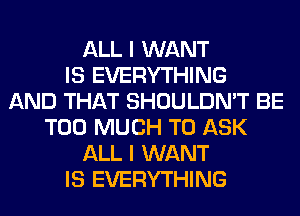 ALL I WANT
IS EVERYTHING
AND THAT SHOULDN'T BE
TOO MUCH TO ASK
ALL I WANT
IS EVERYTHING